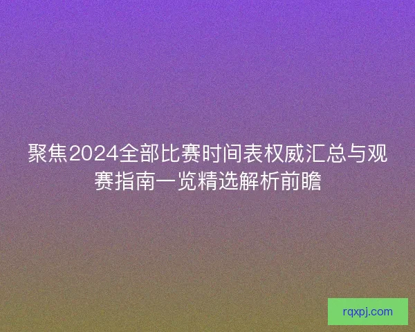 聚焦2024全部比赛时间表权威汇总与观赛指南一览精选解析前瞻