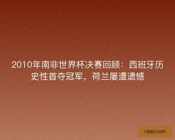 2010年南非世界杯决赛回顾：西班牙历史性首夺冠军，荷兰屡遭遗憾