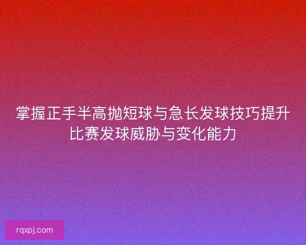 掌握正手半高抛短球与急长发球技巧提升比赛发球威胁与变化能力