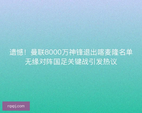 遗憾！曼联8000万神锋退出喀麦隆名单无缘对阵国足关键战引发热议